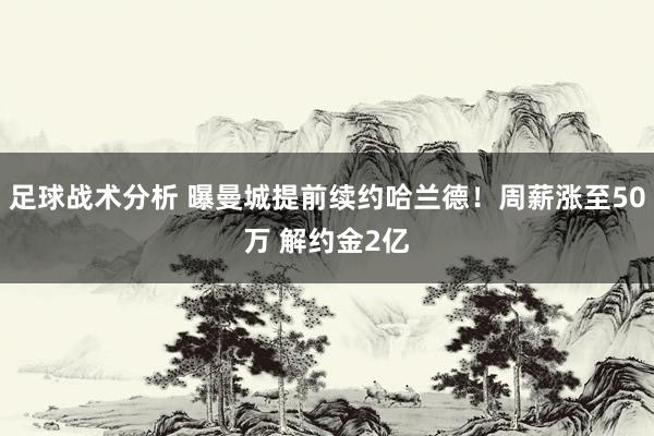 足球战术分析 曝曼城提前续约哈兰德！周薪涨至50万 解约金2亿