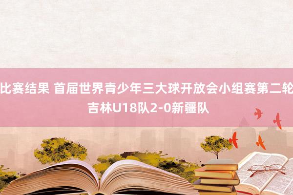 比赛结果 首届世界青少年三大球开放会小组赛第二轮 吉林U18队2-0新疆队