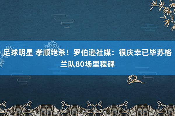 足球明星 孝顺绝杀！罗伯逊社媒：很庆幸已毕苏格兰队80场里程碑