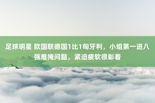 足球明星 欧国联德国1比1匈牙利，小组第一进八强难掩问题，紧迫疲软很彰着