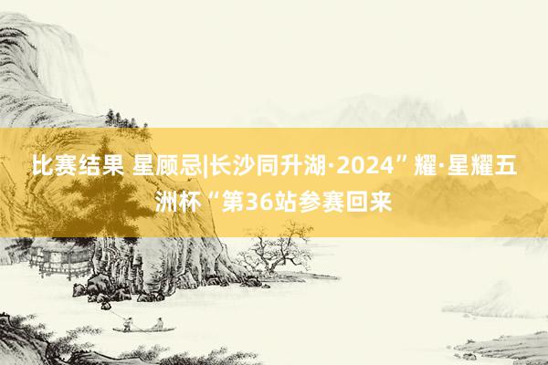 比赛结果 星顾忌|长沙同升湖·2024”耀·星耀五洲杯“第36站参赛回来