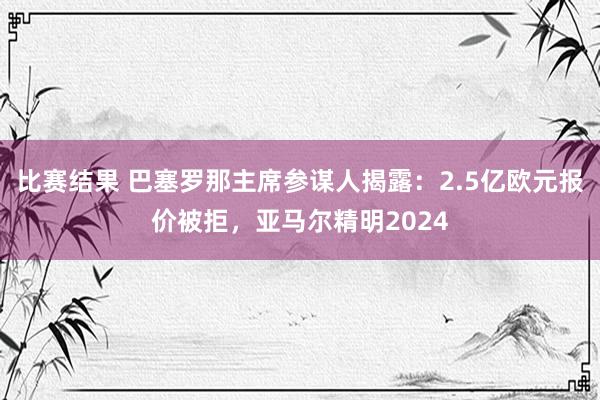 比赛结果 巴塞罗那主席参谋人揭露：2.5亿欧元报价被拒，亚马尔精明2024