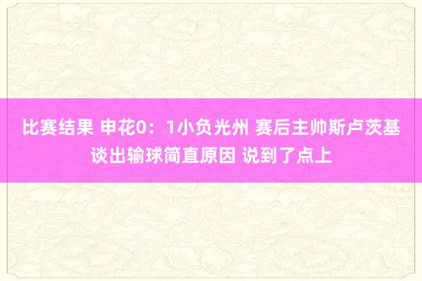 比赛结果 申花0：1小负光州 赛后主帅斯卢茨基谈出输球简直原因 说到了点上