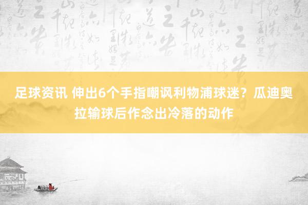 足球资讯 伸出6个手指嘲讽利物浦球迷？瓜迪奥拉输球后作念出冷落的动作