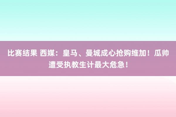 比赛结果 西媒：皇马、曼城成心抢购维加！瓜帅遭受执教生计最大危急！