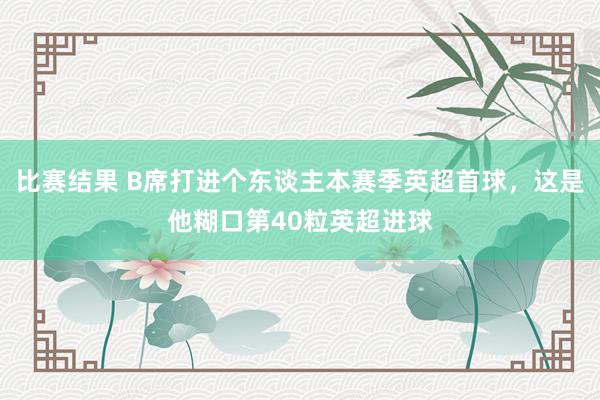 比赛结果 B席打进个东谈主本赛季英超首球，这是他糊口第40粒英超进球