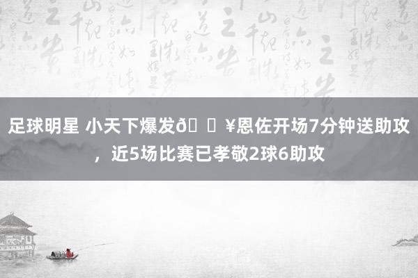 足球明星 小天下爆发🔥恩佐开场7分钟送助攻，近5场比赛已孝敬2球6助攻