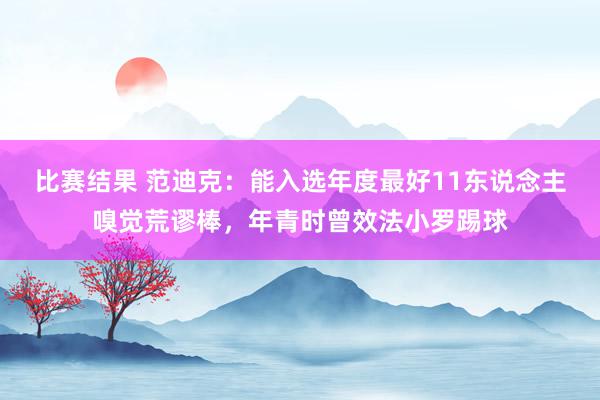 比赛结果 范迪克：能入选年度最好11东说念主嗅觉荒谬棒，年青时曾效法小罗踢球