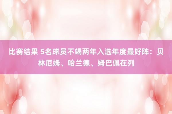 比赛结果 5名球员不竭两年入选年度最好阵：贝林厄姆、哈兰德、姆巴佩在列