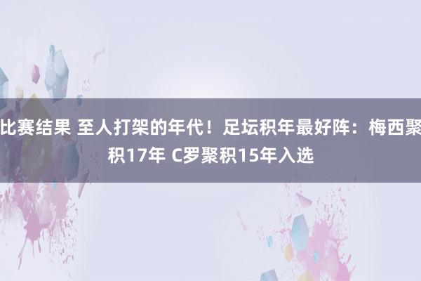 比赛结果 至人打架的年代！足坛积年最好阵：梅西聚积17年 C罗聚积15年入选