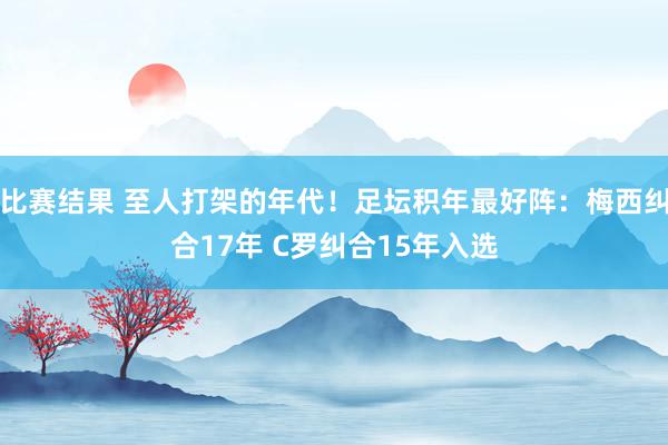 比赛结果 至人打架的年代！足坛积年最好阵：梅西纠合17年 C罗纠合15年入选