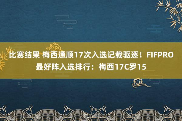 比赛结果 梅西通顺17次入选记载驱逐！FIFPRO最好阵入选排行：梅西17C罗15