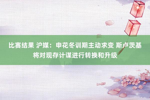 比赛结果 沪媒：申花冬训期主动求变 斯卢茨基将对现存计谋进行转换和升级