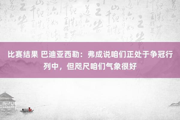 比赛结果 巴迪亚西勒：弗成说咱们正处于争冠行列中，但咫尺咱们气象很好