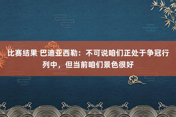 比赛结果 巴迪亚西勒：不可说咱们正处于争冠行列中，但当前咱们景色很好