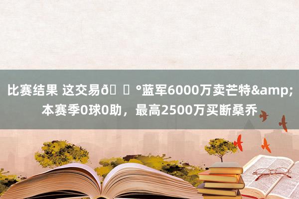 比赛结果 这交易💰蓝军6000万卖芒特&本赛季0球0助，最高2500万买断桑乔