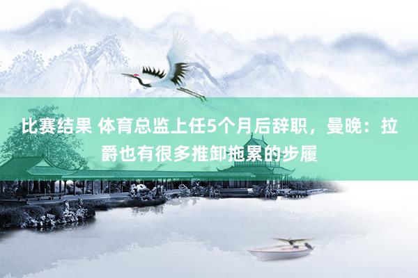 比赛结果 体育总监上任5个月后辞职，曼晚：拉爵也有很多推卸拖累的步履