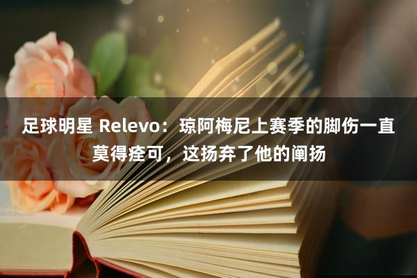 足球明星 Relevo：琼阿梅尼上赛季的脚伤一直莫得痊可，这扬弃了他的阐扬