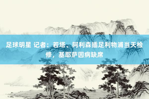 足球明星 记者：若塔、阿利森插足利物浦当天检修，基耶萨因病缺席