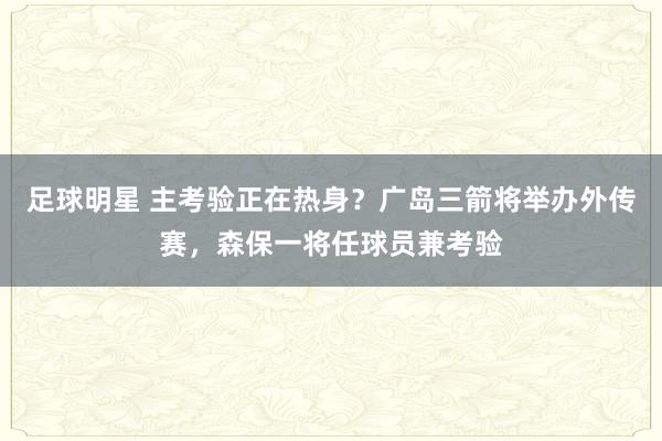 足球明星 主考验正在热身？广岛三箭将举办外传赛，森保一将任球员兼考验