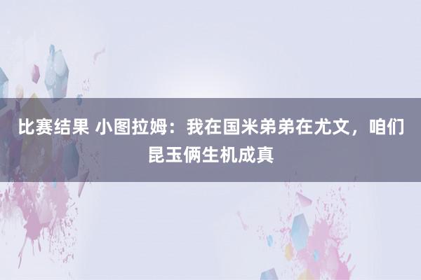 比赛结果 小图拉姆：我在国米弟弟在尤文，咱们昆玉俩生机成真