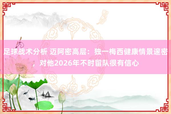 足球战术分析 迈阿密高层：独一梅西健康情景邃密，对他2026年不时留队很有信心