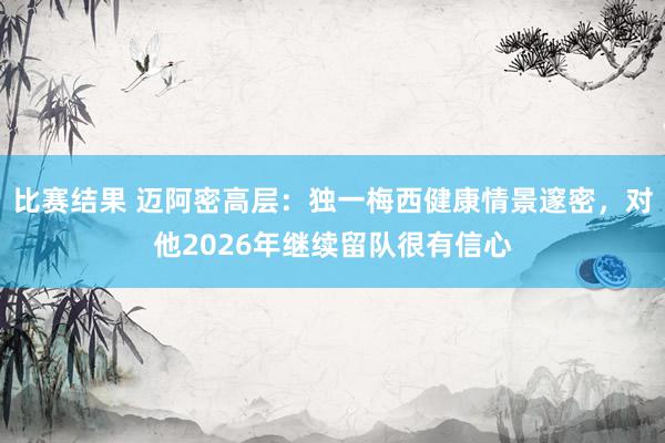 比赛结果 迈阿密高层：独一梅西健康情景邃密，对他2026年继续留队很有信心