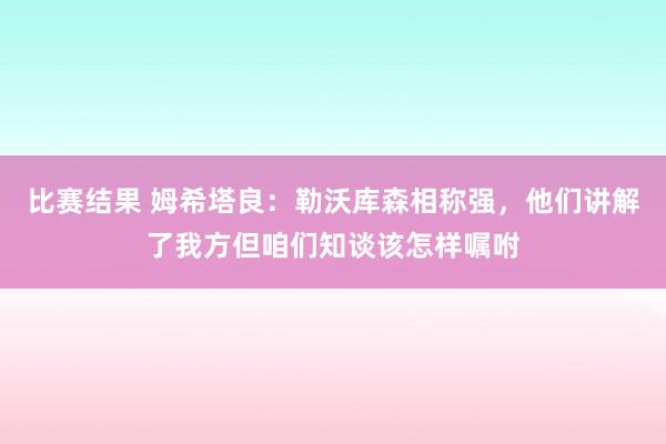 比赛结果 姆希塔良：勒沃库森相称强，他们讲解了我方但咱们知谈该怎样嘱咐