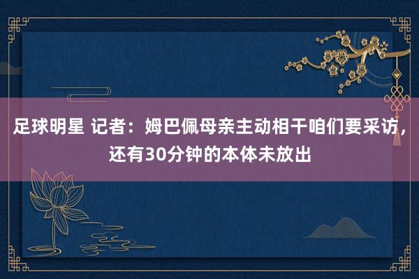 足球明星 记者：姆巴佩母亲主动相干咱们要采访，还有30分钟的本体未放出