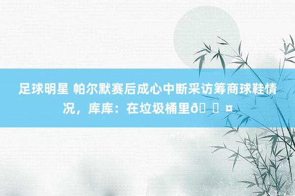 足球明星 帕尔默赛后成心中断采访筹商球鞋情况，库库：在垃圾桶里😤