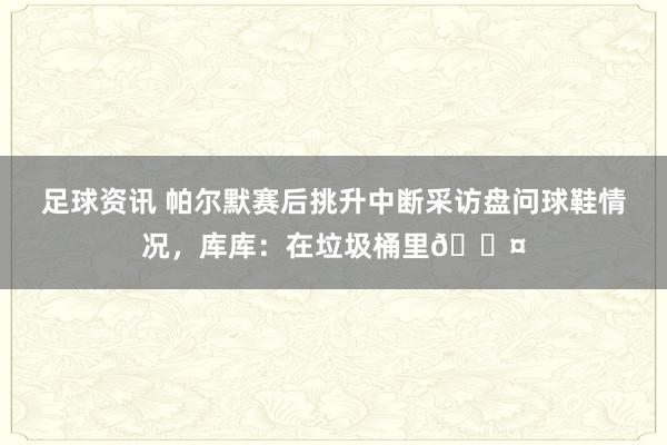 足球资讯 帕尔默赛后挑升中断采访盘问球鞋情况，库库：在垃圾桶里😤