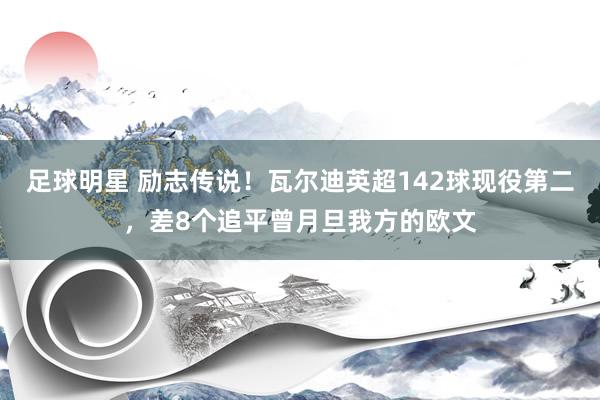 足球明星 励志传说！瓦尔迪英超142球现役第二，差8个追平曾月旦我方的欧文