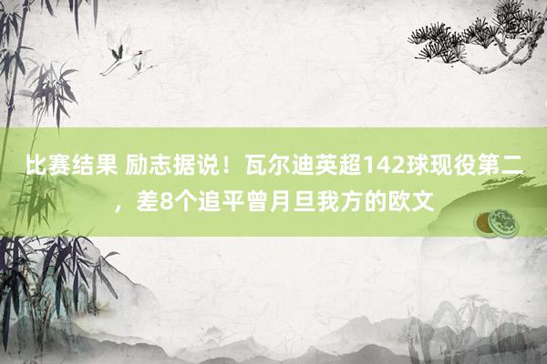 比赛结果 励志据说！瓦尔迪英超142球现役第二，差8个追平曾月旦我方的欧文