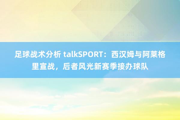 足球战术分析 talkSPORT：西汉姆与阿莱格里宣战，后者风光新赛季接办球队