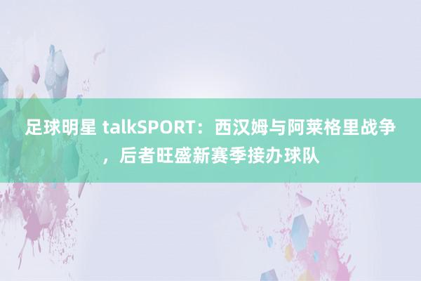 足球明星 talkSPORT：西汉姆与阿莱格里战争，后者旺盛新赛季接办球队