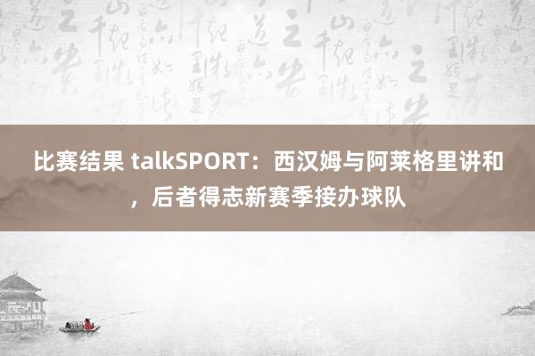 比赛结果 talkSPORT：西汉姆与阿莱格里讲和，后者得志新赛季接办球队