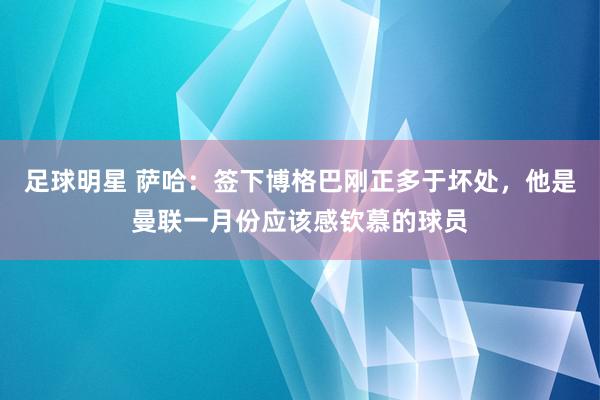 足球明星 萨哈：签下博格巴刚正多于坏处，他是曼联一月份应该感钦慕的球员