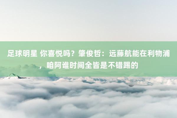 足球明星 你喜悦吗？肇俊哲：远藤航能在利物浦，咱阿谁时间全皆是不错踢的