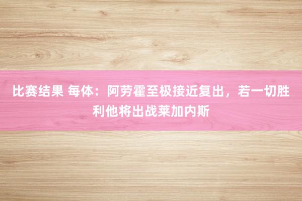 比赛结果 每体：阿劳霍至极接近复出，若一切胜利他将出战莱加内斯