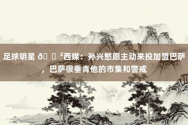 足球明星 😲西媒：孙兴慜愿主动来投加盟巴萨，巴萨很垂青他的市集和警戒