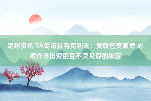 足球资讯 TA专访拉特克利夫：曼联已变渊博 必须作念出穷困且不受见谅的决定