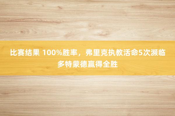 比赛结果 100%胜率，弗里克执教活命5次濒临多特蒙德赢得全胜