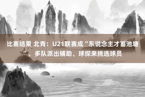 比赛结果 北青：U21联赛成“东说念主才蓄池塘”，多队派出辅助、球探来挑选球员