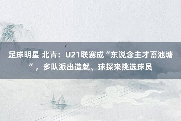 足球明星 北青：U21联赛成“东说念主才蓄池塘”，多队派出造就、球探来挑选球员