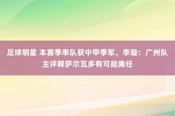 足球明星 本赛季率队获中甲季军，李璇：广州队主评释萨尔瓦多有可能离任