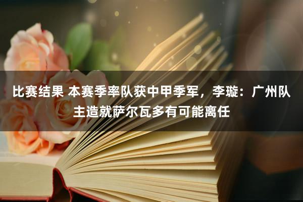 比赛结果 本赛季率队获中甲季军，李璇：广州队主造就萨尔瓦多有可能离任