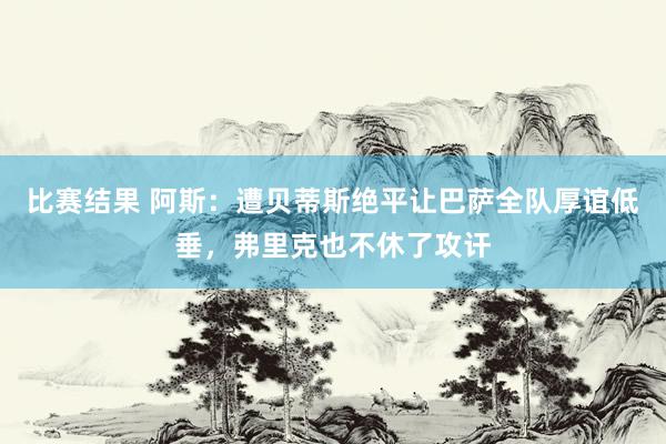 比赛结果 阿斯：遭贝蒂斯绝平让巴萨全队厚谊低垂，弗里克也不休了攻讦