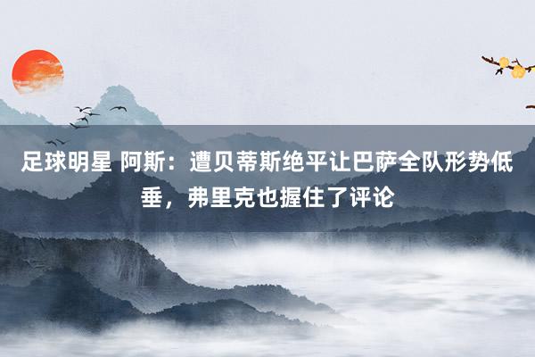 足球明星 阿斯：遭贝蒂斯绝平让巴萨全队形势低垂，弗里克也握住了评论