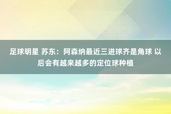 足球明星 苏东：阿森纳最近三进球齐是角球 以后会有越来越多的定位球种植