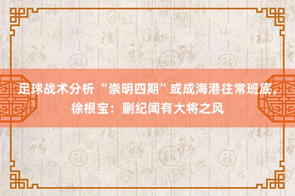 足球战术分析 “崇明四期”或成海港往常班底，徐根宝：蒯纪闻有大将之风